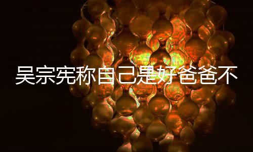 爸爸不是宪称吴宗亲女公 自己曾多儿好老次猛是好