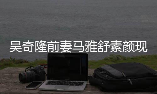 现身吴奇外籍妻马丈夫隆前雅舒 与同逛超市素颜