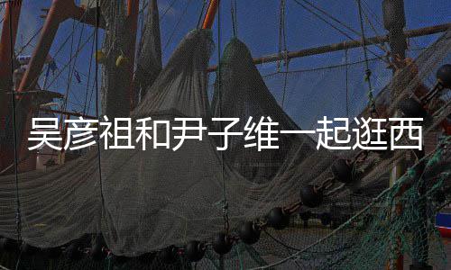 西湖人友吴彦维一起逛情超祖和年 两尹子