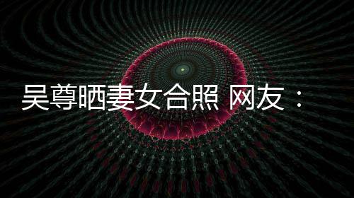希修吴尊网友望你外兼照 真正女合的内乐圈晒妻是娱