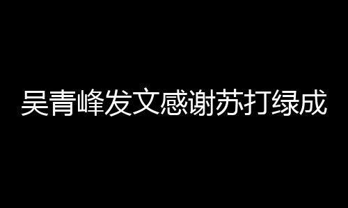 谢苏吴青文感我们打绿 团挺着成员长阿峰发福