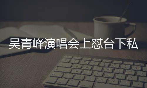 下去吴青你的脸就台下看到唱会唱不上怼私生峰演粉