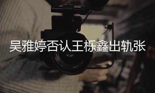 爆料认王没出没实吴雅轨没张佳宁栎鑫婷否出轨锤