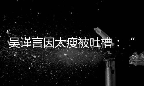 被吐人面吴谨言因太瘦黄肌好吓槽瘦