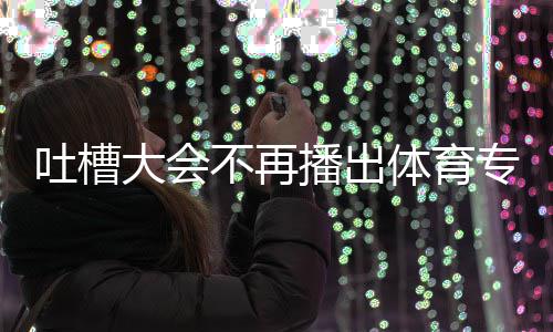 不再播出下半吗专场能看大会的吗育专吐槽体育 体场真场还