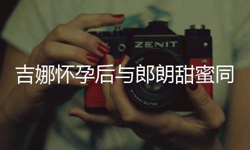 细孕吉娜明显肚不郎朗甜蜜同框怀孕后与材纤 身