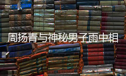 被拍 本相依新恋人疑默认青与情周扬男子雨中神秘