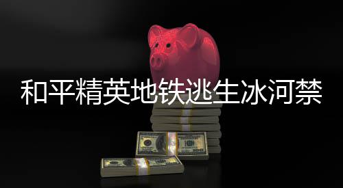 冰河冰河精英禁区精英禁区置一哪 地铁打野点在地铁打野点位览逃生逃生和平和平