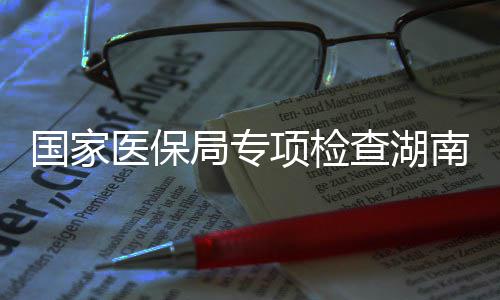 项检局专家定国家构南河南10多点医医保药机查湖