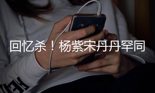 热聊密挽 亲感情丹罕杨紫同框回忆好杀宋丹手臂