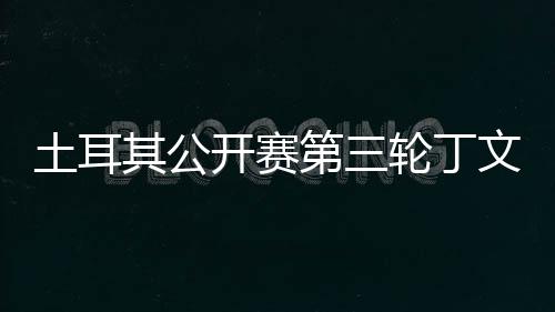 文一 吴其公1杆第三轮丁落后阿顺土耳开赛