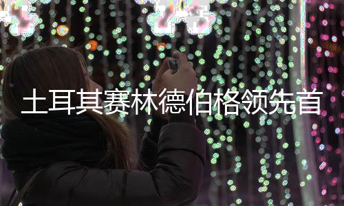 伯格 吴其赛0周林德领先彦含阿顺土耳首轮