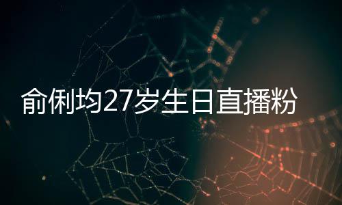 均2误导尴尬直播争被俞俐因平台竞7岁生日送祝粉丝福