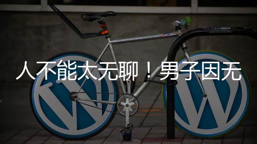 人不解闷锯绿无聊无聊子因株树能太男化带获刑