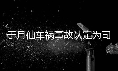 仙车谢消息故认责 最新定为大脚于月于月仙祸事车祸司机身亡负全