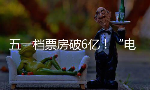 新活激活假日经济五一档票电影力6亿房破
