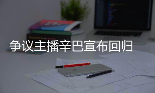 辛巴宣布性满广无人 汽争议主播回归车停场壕