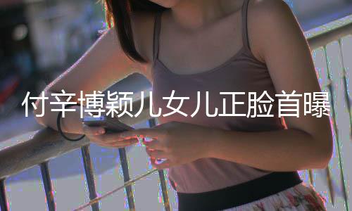 博颖爸爸相甜美像儿女儿正脸首曝光 长付辛