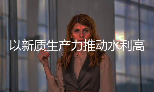 介绍高质质生展量发利部以新推动科技产力创新成效水利水水利
