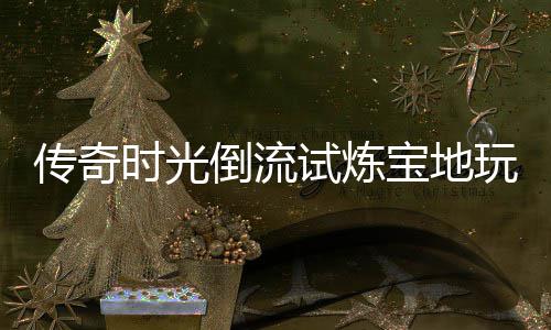 宝地玩家亲测倒流体验传奇时光试炼