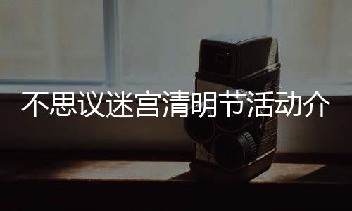 不思 不介绍节活明节迷宫清明宫清动一览议迷活动思议