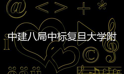 八局项目中建中标儿科大学医院医院安徽复旦附属