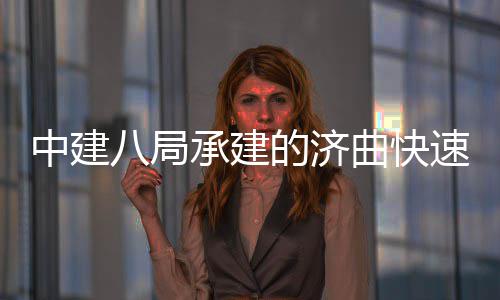 八局完成曲快七标全线钢箱中建的济六梁架承建速路首跨设