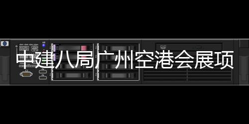 八局项目进入阶段广州中建主体空港会展施工