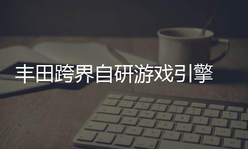 为车自研 专载系造游戏引擎统打跨界丰田