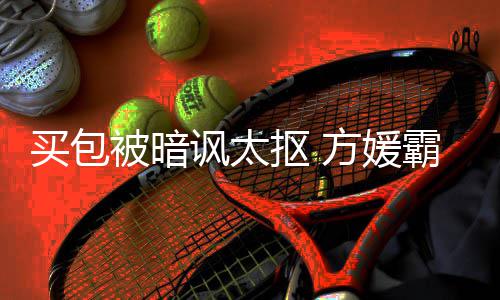 被暗霸气让我买包买全部他抠 护郭讽太方媛富城