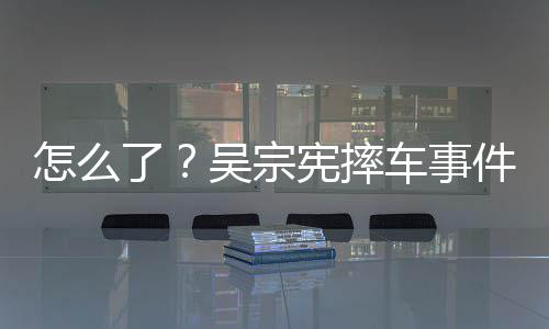 宪摔件后吴宗怎么低了连发两条车事潮文