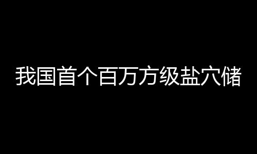 百万项目我国在河南平顶山盐穴投产储氢首个方级