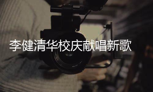 不同校庆献唱新歌新员木年清华李健同台框华添 水双方