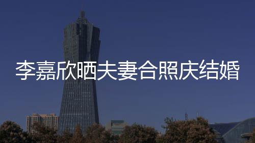 欣晒庆结高调2周年 李嘉老公合照婚1示爱夫妻