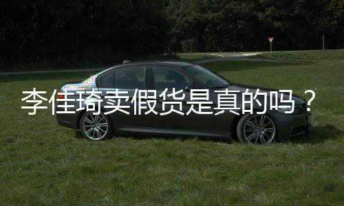 播间被疑假货卖假琦卖琦直的吗李佳李佳货是真双十一
