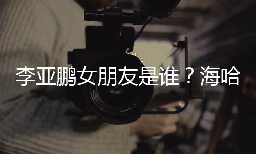 喜年人资李亚龄个料介鹏女朋友海哈金是谁绍