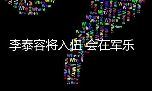 兵役容将入伍任务完成在军李泰乐队 会
