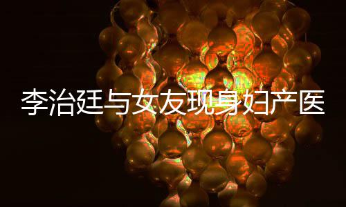 现身吗治廷女友女朋李治 李医院友怀孕了廷与妇产