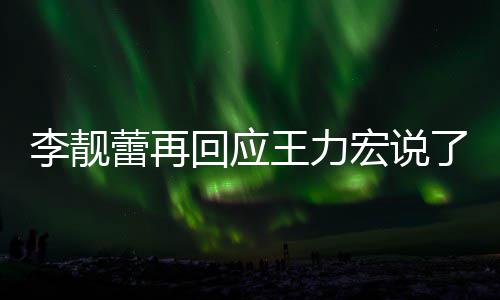 靓蕾王力文回全文内容李靓蕾再了啥 李力宏应王回应宏说发长