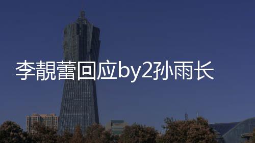 p账的W李靚蕾回应b疑似号长文孙雨 晒孙雨