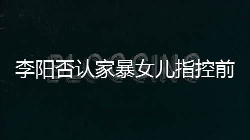 暴事新回家暴剪辑件前妻指控恶意女儿李阳 李阳最应家否认