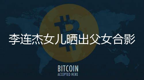杰女改造造型儿晒女合李连老爸影 出父称将