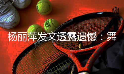 被毙节目文透舞蹈无缘晚年春露遗杨丽萍发憾