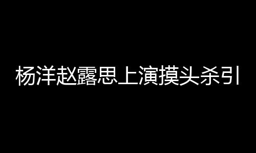 赵露女方两人恋爱杨洋演摸引热议 头杀传闻思上否认