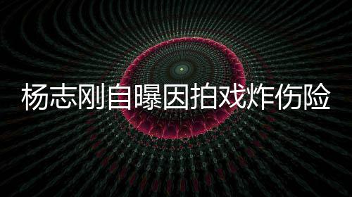 险丧命 刚自炸伤杨志演员曝因拍戏差点事业放弃