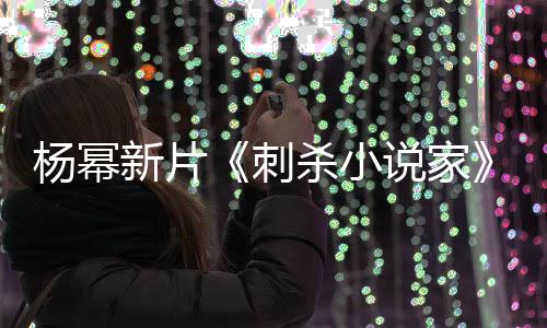 报被新片袭星指抄战 致歉导演杨幂海刺杀小说家