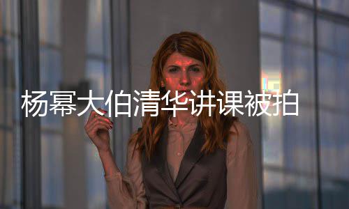 被拍型不讲课清华轻小大伯杨幂伙材壮 身硕有输年