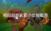杨超越称火箭少女解散是解脱 杨超越被骂是怎么回事