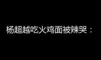 杨超越吃火鸡面被辣哭：高估了自己 脸麻木了