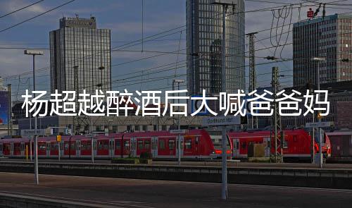 爸爸酒后妈妈情况大喊了是杨超越醉 杨喝醉超越什么